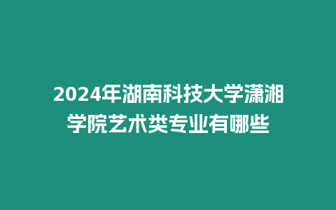 2024年湖南科技大學瀟湘學院藝術類專業有哪些