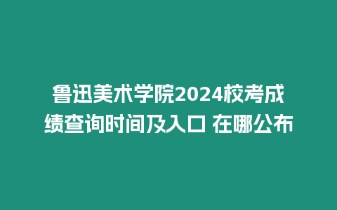 魯迅美術學院2024校考成績查詢時間及入口 在哪公布