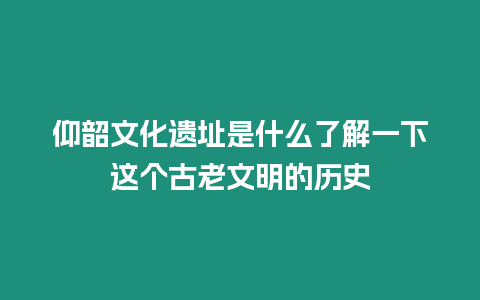 仰韶文化遺址是什么了解一下這個古老文明的歷史