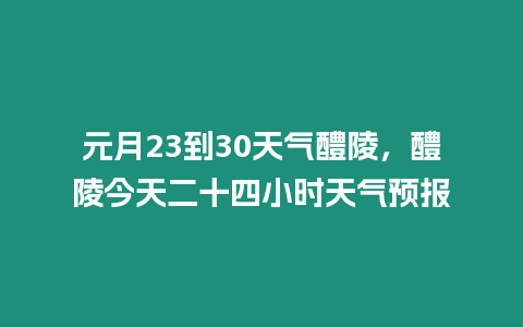 元月23到30天氣醴陵，醴陵今天二十四小時天氣預報