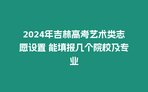 2024年吉林高考藝術類志愿設置 能填報幾個院校及專業