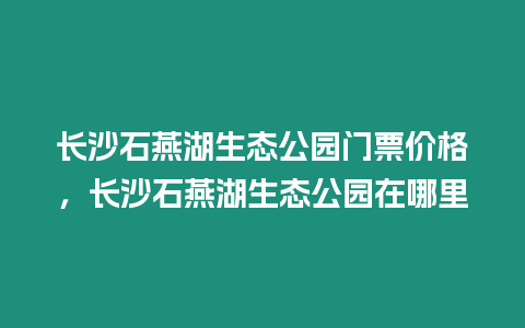 長沙石燕湖生態公園門票價格，長沙石燕湖生態公園在哪里