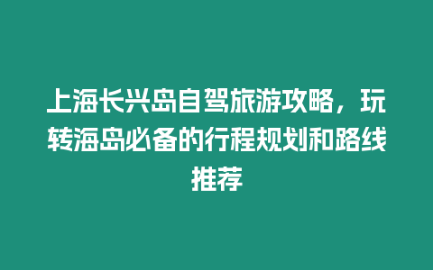 上海長興島自駕旅游攻略，玩轉海島必備的行程規劃和路線推薦