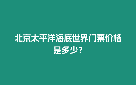 北京太平洋海底世界門票價(jià)格是多少？