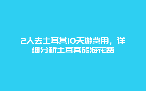 2人去土耳其10天游費用，詳細分析土耳其旅游花費