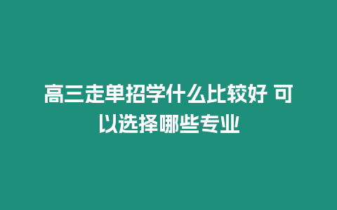 高三走單招學(xué)什么比較好 可以選擇哪些專業(yè)