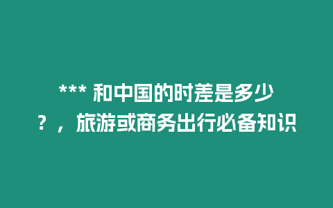 *** 和中國的時差是多少？，旅游或商務出行必備知識