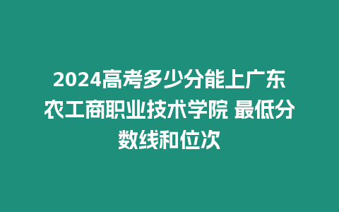 2024高考多少分能上廣東農工商職業技術學院 最低分數線和位次