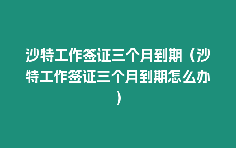 沙特工作簽證三個(gè)月到期（沙特工作簽證三個(gè)月到期怎么辦）