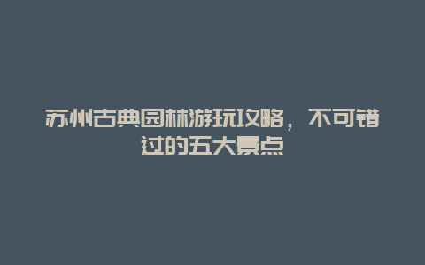 蘇州古典園林游玩攻略，不可錯過的五大景點