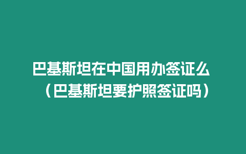 巴基斯坦在中國用辦簽證么 （巴基斯坦要護照簽證嗎）