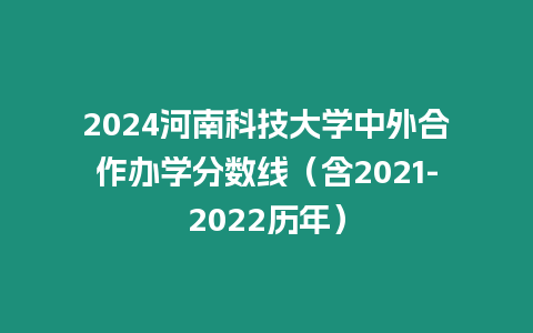 2024河南科技大學中外合作辦學分數線（含2021-2022歷年）