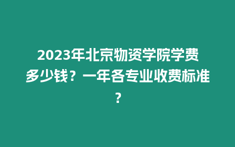 2023年北京物資學院學費多少錢？一年各專業收費標準？