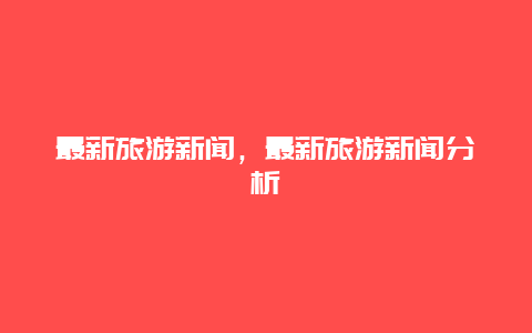 最新旅游新聞，最新旅游新聞分析