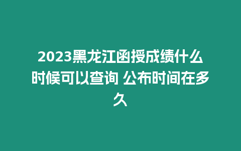 2023黑龍江函授成績什么時候可以查詢 公布時間在多久