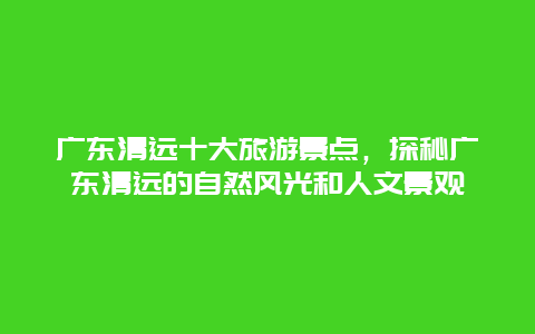 廣東清遠十大旅游景點，探秘廣東清遠的自然風光和人文景觀