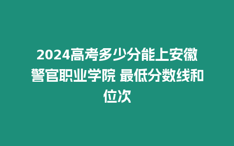 2024高考多少分能上安徽警官職業學院 最低分數線和位次