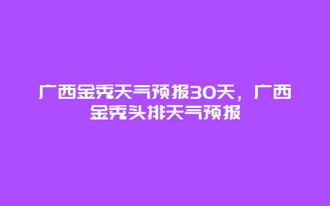 廣西金秀天氣預(yù)報(bào)30天，廣西金秀頭排天氣預(yù)報(bào)