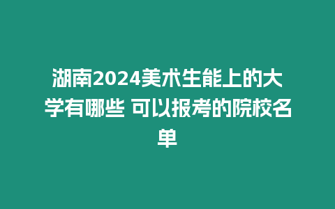 湖南2024美術生能上的大學有哪些 可以報考的院校名單