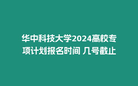 華中科技大學2024高校專項計劃報名時間 幾號截止