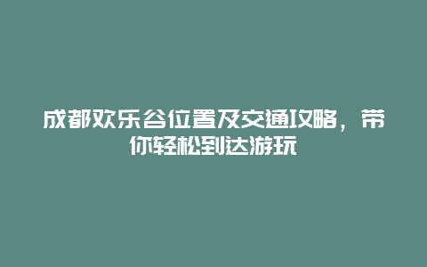 成都歡樂谷位置及交通攻略，帶你輕松到達游玩