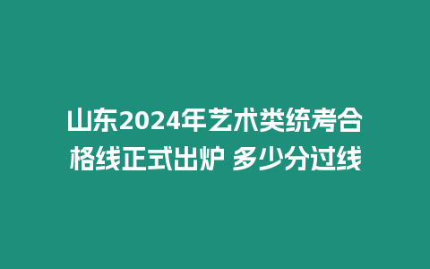 山東2024年藝術(shù)類統(tǒng)考合格線正式出爐 多少分過線