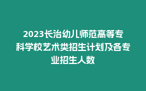 2023長治幼兒師范高等專科學校藝術類招生計劃及各專業招生人數