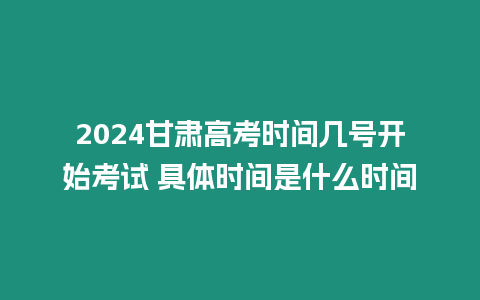 2024甘肅高考時間幾號開始考試 具體時間是什么時間