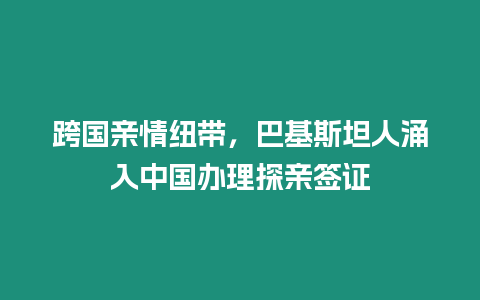 跨國親情紐帶，巴基斯坦人涌入中國辦理探親簽證