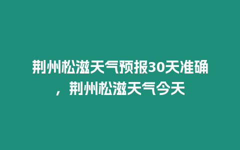 荊州松滋天氣預報30天準確，荊州松滋天氣今天