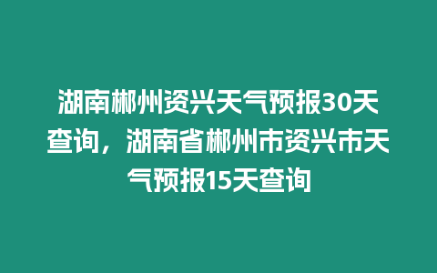 湖南郴州資興天氣預報30天查詢，湖南省郴州市資興市天氣預報15天查詢