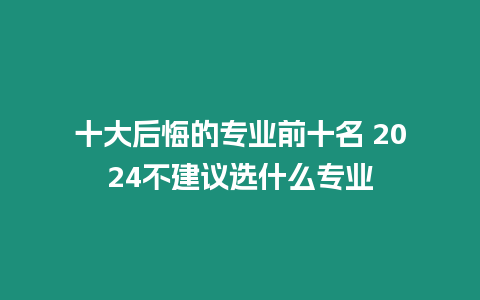 十大后悔的專業(yè)前十名 2024不建議選什么專業(yè)