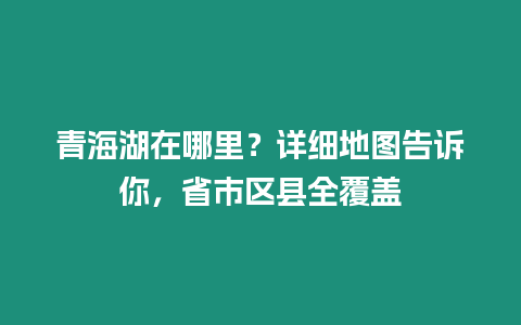 青海湖在哪里？詳細地圖告訴你，省市區縣全覆蓋