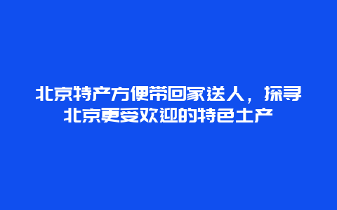 北京特產方便帶回家送人，探尋北京更受歡迎的特色土產