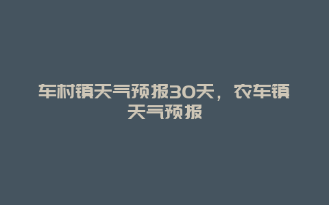 車村鎮天氣預報30天，農車鎮天氣預報