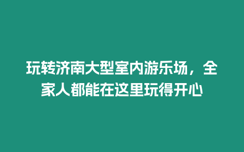 玩轉濟南大型室內游樂場，全家人都能在這里玩得開心