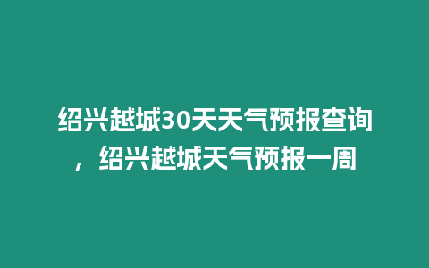 紹興越城30天天氣預報查詢，紹興越城天氣預報一周