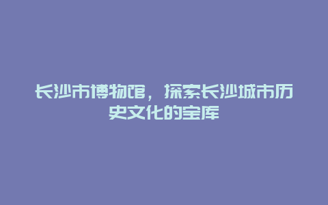 長沙市博物館，探索長沙城市歷史文化的寶庫