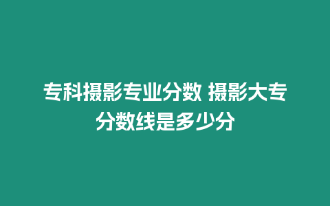 專科攝影專業分數 攝影大專分數線是多少分