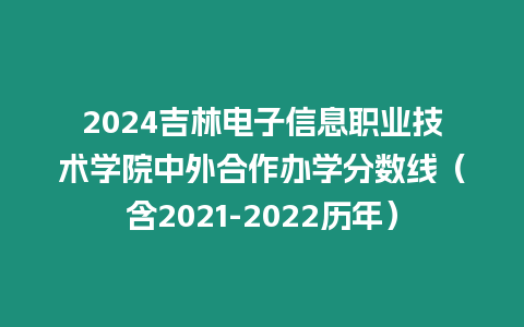 2024吉林電子信息職業技術學院中外合作辦學分數線（含2021-2022歷年）