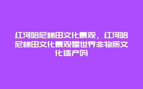 紅河哈尼梯田文化景觀，紅河哈尼梯田文化景觀是世界非物質文化遺產嗎