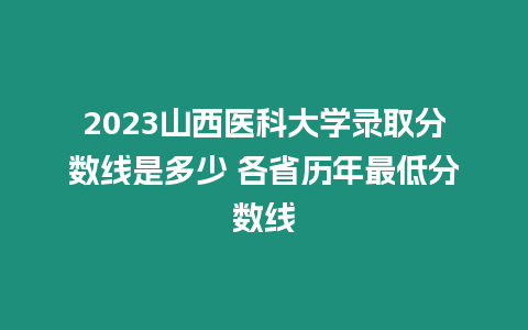 2023山西醫科大學錄取分數線是多少 各省歷年最低分數線