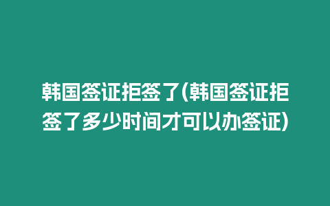 韓國簽證拒簽了(韓國簽證拒簽了多少時間才可以辦簽證)