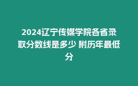 2024遼寧傳媒學院各省錄取分數線是多少 附歷年最低分