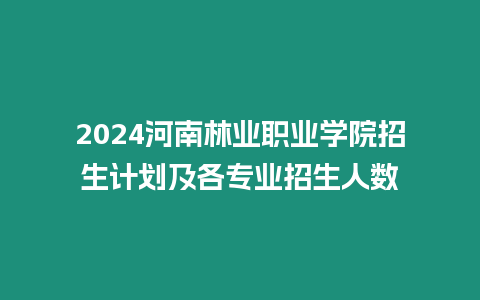 2024河南林業職業學院招生計劃及各專業招生人數