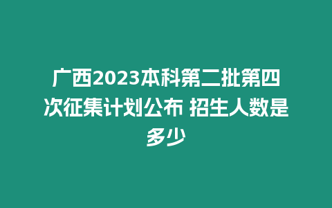 廣西2023本科第二批第四次征集計劃公布 招生人數(shù)是多少