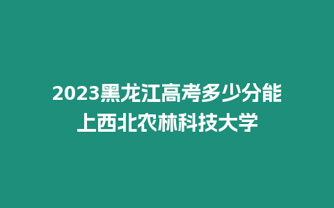 2023黑龍江高考多少分能上西北農林科技大學