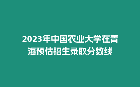 2023年中國農業大學在青海預估招生錄取分數線