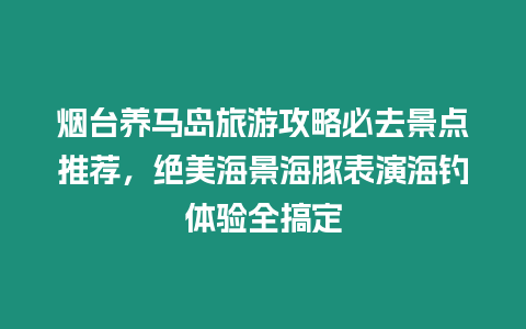 煙臺(tái)養(yǎng)馬島旅游攻略必去景點(diǎn)推薦，絕美海景海豚表演海釣體驗(yàn)全搞定