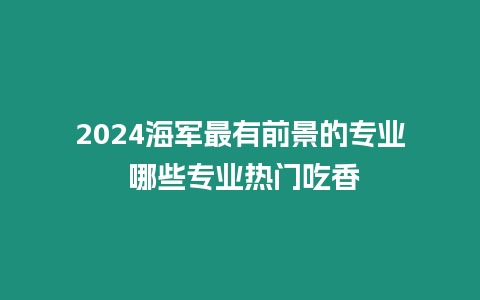 2024海軍最有前景的專業 哪些專業熱門吃香